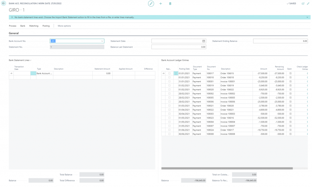 BANK ACC. RECONCILIATION I WORK DATE 27/01/2022 
GIRO 
X No bank statement lines exist. Choose the Import Bank Statement action to fill in the lines from a file, or enter lines manually. 
Process Bank 
General 
Bank Account No. 
Statement No. 
Matching 
Posting 
More options 
Description 
Statement Date 
Balance Last Statement 
Applied Amount 
Statement Ending Balance 
V SAVED 
Open 
Bank Account Ledger Entries 
Posting Date 
01/01/2021 
01/01/2021 
31/01/2021 
01/02/2021 
01/02/2021 
28/02/2021 
28/02/2021 
28/02/2021 
01/03/2021 
01/04/2021 
30/04/2021 
01/05/2021 
31/05/2021 
31/05/2021 
01/06/2021 
30/06/2021 
Balance 
0.00 
Document 
Type 
Payment 
Payment 
Payment 
Payment 
Payment 
Payment 
Payment 
Payment 
Payment 
Payment 
Payment 
Payment 
Payment 
Payment 
Payment 
Payment 
-196645.00 
0.00 
Check Ledger 
Entries 
Bank Statement Lines v 
Transaction 
Date 
Balance 
Type 
Bank Account 
0.00 
Statement Amount 
0.00 
0.00 
0.00 
Difference 
Document 
108017 
108018 
108001 
108019 
108020 
108002 
108005 
108006 
108021 
108022 
108003 
108023 
108004 
108007 
108024 
108008 
Description 
Order 106015 
Order 106018 
Invoice 108001 
Order 106019 
Order 106022 
Invoice 108002 
Invoice 108005 
Invoice 108006 
Order 106020 
Order 106021 
Invoice 108003 
Order 106016 
Invoice 108004 
Invoice 108007 
Order 106017 
Invoice 108008 
Amount 
-37,500.00 
-8,250.00 
-25,000.00 
-5,640.00 
-8,925.00 
-750.00 
-2,500.00 
-25,000.00 
-3,780.00 
-4,800.00 
-500.00 
-52,500.00 
-1,500.00 
-750.00 
-18,750.00 
-500.00 
0.00 
-196,645.00 
Remaining 
Amount 
-37,500.00 
-8,250.00 
-25,000.00 
-5,640.00 
-8,925.00 
-750.00 
-2,500.00 
-25,000.00 
-3,780.00 
-4,800.00 
-500.00 
-52,500.00 
-1,500.00 
-750.00 
-18,750.00 
-500.00 
Total 
Total 
Balance 
Difference 
Total on Outsta... 
Balance To Rec... 